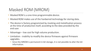 Masked ROM (MROM)
59
• Masked ROM is a one-time programmable device.
• Masked ROM makes use of the hardwired technology for storing data.
• The device is factory programmed by masking and metallisation process
at the time of production itself, according to the data provided by the
end user.
• Advantage – low cost for high volume production.
• Limitation - inability to modify the device firmware against firmware
upgrades.
• Since the MROM is permanent in bit storage, it is not possible to alter the bit
information.
 