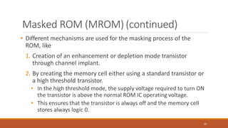Masked ROM (MROM) (continued)
60
• Different mechanisms are used for the masking process of the
ROM, like
1. Creation of an enhancement or depletion mode transistor
through channel implant.
2. By creating the memory cell either using a standard transistor or
a high threshold transistor.
• In the high threshold mode, the supply voltage required to turn ON
the transistor is above the normal ROM IC operating voltage.
• This ensures that the transistor is always off and the memory cell
stores always logic 0.
 