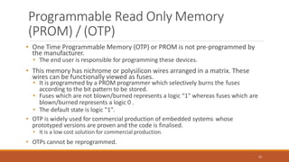 Programmable Read Only Memory
(PROM) / (OTP)
61
• One Time Programmable Memory (OTP) or PROM is not pre-programmed by
the manufacturer.
• The end user is responsible for programming these devices.
• This memory has nichrome or polysilicon wires arranged in a matrix. These
wires can be functionally viewed as fuses.
• It is programmed by a PROM programmer which selectively burns the fuses
according to the bit pattern to be stored.
• Fuses which are not blown/burned represents a logic “1" whereas fuses which are
blown/burned represents a logic 0 .
• The default state is logic "1".
• OTP is widely used for commercial production of embedded systems whose
prototyped versions are proven and the code is finalised.
• It is a low cost solution for commercial production.
• OTPs cannot be reprogrammed.
 