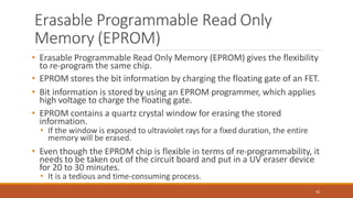Erasable Programmable Read Only
Memory (EPROM)
62
• Erasable Programmable Read Only Memory (EPROM) gives the flexibility
to re-program the same chip.
• EPROM stores the bit information by charging the floating gate of an FET.
• Bit information is stored by using an EPROM programmer, which applies
high voltage to charge the floating gate.
• EPROM contains a quartz crystal window for erasing the stored
information.
• If the window is exposed to ultraviolet rays for a fixed duration, the entire
memory will be erased.
• Even though the EPROM chip is flexible in terms of re-programmability, it
needs to be taken out of the circuit board and put in a UV eraser device
for 20 to 30 minutes.
• It is a tedious and time-consuming process.
 