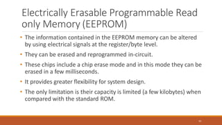 Electrically Erasable Programmable Read
only Memory (EEPROM)
63
• The information contained in the EEPROM memory can be altered
by using electrical signals at the register/byte level.
• They can be erased and reprogrammed in-circuit.
• These chips include a chip erase mode and in this mode they can be
erased in a few milliseconds.
• It provides greater flexibility for system design.
• The only limitation is their capacity is limited (a few kilobytes) when
compared with the standard ROM.
 