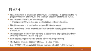 FLASH
64
• FLASH memory is a variation of EEPROM technology – It combines the re-
programmability of EEPROM and the high capacity of standard ROMs.
• FLASH is the latest ROM technology.
• Most popular ROM technology used in today's embedded designs.
• FLASH memory is organised as sectors (blocks) or pages.
• FLASH memory stores information in an array of floating gate MOSFET
transistors.
• The erasing of memory can be done at sector level or page level without
affecting the other sectors or pages.
• Each sector/page should be erased before re-programming.
• The typical erasable capacity of FLASH is 1000 cycles.
• E.g.: W27C512 from WINBOND is an example of 64KB FLASH memory.
 