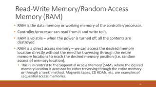 Read-Write Memory/Random Access
Memory (RAM)
65
• RAM is the data memory or working memory of the controller/processor.
• Controller/processor can read from it and write to it.
• RAM is volatile – when the power is turned off, all the contents are
destroyed.
• RAM is a direct access memory – we can access the desired memory
location directly without the need for traversing through the entire
memory locations to reach the desired memory position (i.e. random
access of memory location).
• This is in contrast to the Sequential Access Memory (SAM), where the desired
memory location is accessed by either traversing through the entire memory
or through a 'seek' method. Magnetic tapes, CD ROMs, etc. are examples of
sequential access memories.
 