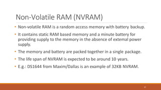 Non-Volatile RAM (NVRAM)
67
• Non-volatile RAM is a random access memory with battery backup.
• It contains static RAM based memory and a minute battery for
providing supply to the memory in the absence of extemal power
supply.
• The memory and battery are packed together in a single package.
• The life span of NVRAM is expected to be around 10 years.
• E.g.: DS1644 from Maxim/Dallas is an example of 32KB NVRAM.
 