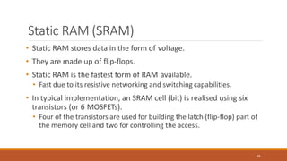 Static RAM (SRAM)
68
• Static RAM stores data in the form of voltage.
• They are made up of flip-flops.
• Static RAM is the fastest form of RAM available.
• Fast due to its resistive networking and switching capabilities.
• In typical implementation, an SRAM cell (bit) is realised using six
transistors (or 6 MOSFETs).
• Four of the transistors are used for building the latch (flip-flop) part of
the memory cell and two for controlling the access.
 