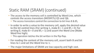 Static RAM (SRAM) (continued)
71
• The access to the memory cell is controlled by Word Line, which
controls the access transistors (MOSFETs) Q5 and Q6.
• The access transistors control the connection to bit lines B & B.
• In order to write a value to the memory cell, apply the desired value
to the bit control lines (For writing 1, make B = 1 and B = 0; For
writing 0, make B = 0 and B = 1) and assert the Word Line (Make
Word line high).
• This operation latches the bit written in the flip-flop.
• For reading the content of the memory cell, assert both B and bit
lines to 1 and set the Word line to 1.
• The major limitations of SRAM are low capacity and high cost.
 