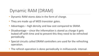Dynamic RAM (DRAM)
72
• Dynamic RAM stores data in the form of charge.
• They are made up of MOS transistor gates.
• Advantages – high density and low cost compared to SRAM.
• Disadvantage – since the information is stored as charge it gets
leaked off with time and to prevent this they need to be refreshed
periodically.
• Special circuits called DRAM controllers are used for the refreshing
operation.
• The refresh operation is done periodically in milliseconds interval.
 