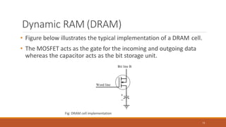 Dynamic RAM (DRAM)
• Figure below illustrates the typical implementation of a DRAM cell.
• The MOSFET acts as the gate for the incoming and outgoing data
whereas the capacitor acts as the bit storage unit.
Fig: DRAM cell implementation
73
 