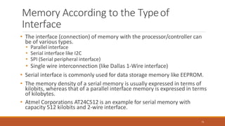 Memory According to the Typeof
Interface
75
• The interface (connection) of memory with the processor/controller can
be of various types.
• Parallel interface
• Serial interface like I2C
• SPI (Serial peripheral interface)
• Single wire interconnection (like Dallas 1-Wire interface)
• Serial interface is commonly used for data storage memory like EEPROM.
• The memory density of a serial memory is usually expressed in terms of
kilobits, whereas that of a parallel interface memory is expressed in terms
of kilobytes.
• Atmel Corporations AT24C512 is an example for serial memory with
capacity 512 kilobits and 2-wire interface.
 