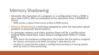Memory Shadowing
76
• Generally the execution of a program or a configuration from a ROM is
very slow (120 to 200 ns) compared to the execution from a RAM(40 to
70 ns).
• RAM access is about three times as fast as ROM access.
• Memory Shadowing is a technique adopted to solve the execution speed
problem in processor-based systems.
• In computer systems and video systems there will be a configuration
holding ROM called Basic Input Output Configuration ROM or simply
BIOS.
• BIOS stores the hardware configuration information like the address assigned
for various serial ports and other non-plug 'n' play devices, etc.
• Usually it is read and the system is configured according to it during system
boot up and it is time consuming.
 