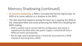 Memory Shadowing (continued)
77
• In memory shadowing, a RAM is included behind the logical layer of
BIOS at its same address as a shadow to the BIOS.
• The first step that happens during the boot up is copying the BIOS to
the shadowed RAM and write protecting the RAM then disabling the
BIOS reading.
• RAM is volatile and it cannot hold the configuration data which is
copied from the BIOS when the power supply is switched off. Only a
ROM can hold it permanently.
• But for high system performance it should be accessed from a RAM
instead of accessing from a ROM.
 
