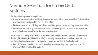 Memory Selection forEmbedded
Systems
78
• Embedded systems require a
• Program memory for holding the control algorithm or embedded OS and the
applications designed to run on top of it
• Data memory for holding variables and temporary data during task execution
• Memory for holding non-volatile data (like configuration data, look up table
etc) which are modifiable by the application
• The memory requirement for an embedded system in terms of RAM and
ROM (EEPROM/FLASH/NVRAM) is solely dependent on the type of the
embedded system and the applications for which it is designed.
• Lot of factors need to be considered when selecting the type and size of
memory for embedded system.
 