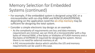 Memory Selection forEmbedded
Systems (continued)
79
• For example, if the embedded system is designed using SOC or a
microcontroller with on-chip RAM and ROM (FLASH/EEPROM),
depending on the application need the on-chip memory may be
sufficient for designing the total system.
• Consider a simple electronic toy design as an example.
• As the complexity of requirements are less and data memory
requirement are minimal, we can think of a microcontroller with a few
bytes of internal RAM, a few bytes or kilobytes of FLASH memory and a
few bytes of EEPROM (if required) for designing the system. Hence
there is no need for external memory at all.
• A PIC microcontroller device which satisfies the I/O and memory
requirements can be used in this case.
 