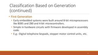 Classification Based on Generation
(continued)
8
• First Generation
• Early embedded systems were built around 8-bit microprocessors
like 8085 and Z80 and 4-bit microcontrollers.
• Simple in hardware circuits with firmware developed in assembly
code.
• E.g.: Digital telephone keypads, stepper motor control units, etc.
 