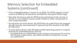 Memory Selection forEmbedded
Systems (continued)
80
• If the embedded design is based on an RTOS, the RTOS requires certain
amount of RAM for its execution and ROM for storing the RTOS image.
• Normally the binary code for RTOS kernel containing all the services is
stored in a non-volatile memory (Like FLASH) as either compressed or
non-compressed data.
• During boot-up of the device, the RTOS files are copied from the program
storage memory, decompressed if required and then loaded to the RAM
for execution.
• A smart phone device with Windows mobile operating system is a typical
example for embedded device with OS.
• Say 64MB RAM and 128MB ROM are the minimum requirements for running
the Windows mobile device, extra RAM and ROM are needed for running
user applications.
 