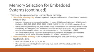 Memory Selection forEmbedded
Systems (continued)
81
• There are two parameters for representing a memory:
1. Size of the memory chip – Memory density expressed in terms of number of memory
bytes per chip.
◦ Memory chips come in standard sizes like 512 bytes, 1024 bytes (1 kilobyte), 2048 bytes (2
kilobytes), 4KB, 8KB, 16KB, 32KB, 64KB, 128KB, 256KB, 512KB, 1024KB(1 megabytes),etc.
◦ While selecting a memory size, the address range supported by the processor must also be
considered. For example, for a processor/controller with 16 bit address bus, the maximum
number of memory locations that can be addressed is 216 = 65536 bytes =64KB
◦ The entire memory range supported by the processor/controller may not be available to the
memory chip alone. It may be shared between I/O, other ICs and memory.
2. Word size of the memory – The number of memory bits that can be read/written
together at a time.
◦ Word size can be 4, 8, 12, 16, 24, 32, etc.
◦ The word size supported by the memory chip must match with the data bus width of the
processor/controller.
 
