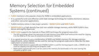 Memory Selection forEmbedded
Systems (continued)
82
• FLASH memory is the popular choice for ROM in embedded applications.
• It is a powerful and cost-effective solid-state storage technology for mobile electronics devices
and other consumer applications.
• FLASH memory comes in two major variants – NAND FLASH and NOR FLASH.
• NAND FLASH is a high-density low cost non-volatile storage memory, while NOR FLASH is less
dense and slightly expensive.
• NOR FLASH supports the Execute in Place (XIP) technique for program execution.
• The XIP technology allows the execution of code memory from ROM itself without the need for copying
it to the RAM as in the case of conventional execution method.
• It is a good practice to use a combination of NOR and NAND memory for storage memory
requirements, where NAND can be used for storing the program code and or data like the data
captured in a camera device.
• NAND FLASH doesn't support XIP and if NAND FLASH is used for storing program code, a DRAM can be
used for copying and executing the program code.
• NOR FLASH supports XIP and it can be used as the memory for bootloader or for even storing the
complete program code.
 