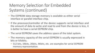 Memory Selection forEmbedded
Systems (continued)
83
• The EEPROM data storage memory is available as either serial
interface or parallel interface chip.
• If the processor/controller of the device supports serial interface and
the amount of data to write and read to and from the device is less, it
is better to have a serial EEPROM chip.
• The serial EEPROM saves the address space of the total system.
• The memory capacity of the serial EEPROM is usually expressed in
bits or kilobits.
• 512 bits, 1Kbits, 2Kbits, 4Kbits, etc. are examples for serial EEPROM
memory representation.
 