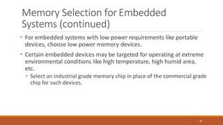 Memory Selection forEmbedded
Systems (continued)
84
• For embedded systems with low power requirements like portable
devices, choose low power memory devices.
• Certain embedded devices may be targeted for operating at extreme
environmental conditions like high temperature, high humid area,
etc.
• Select an industrial grade memory chip in place of the commercial grade
chip for such devices.
 