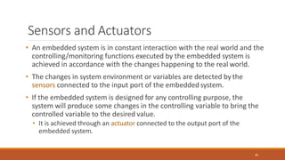 Sensors and Actuators
85
• An embedded system is in constant interaction with the real world and the
controlling/monitoring functions executed by the embedded system is
achieved in accordance with the changes happening to the real world.
• The changes in system environment or variables are detected by the
sensors connected to the input port of the embedded system.
• If the embedded system is designed for any controlling purpose, the
system will produce some changes in the controlling variable to bring the
controlled variable to the desired value.
• It is achieved through an actuator connected to the output port of the
embedded system.
 