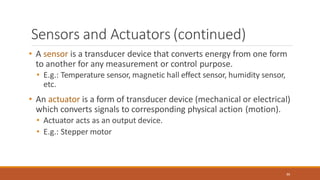 Sensors and Actuators (continued)
86
• A sensor is a transducer device that converts energy from one form
to another for any measurement or control purpose.
• E.g.: Temperature sensor, magnetic hall effect sensor, humidity sensor,
etc.
• An actuator is a form of transducer device (mechanical or electrical)
which converts signals to corresponding physical action (motion).
• Actuator acts as an output device.
• E.g.: Stepper motor
 