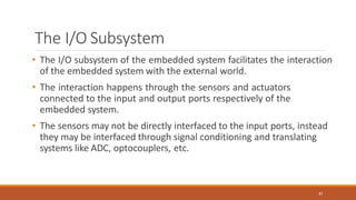 The I/O Subsystem
87
• The I/O subsystem of the embedded system facilitates the interaction
of the embedded system with the external world.
• The interaction happens through the sensors and actuators
connected to the input and output ports respectively of the
embedded system.
• The sensors may not be directly interfaced to the input ports, instead
they may be interfaced through signal conditioning and translating
systems like ADC, optocouplers, etc.
 