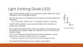 Light Emitting Diode (LED)
• Light Emitting Diode (LED) is an important output device for visual
indication in any embedded system.
• LED can be used as an indicator for the status of various signals or
situations.
• E.g.: 'Device ON', 'Battery low' or 'Charging of battery’ conditions
• Light Emitting Diode is a p-n junction diode and it contains an
anode and a cathode.
• For proper functioning of the LED, the anode is connected to +ve
terminal of the supply voltage and cathode to the -ve terminal of
supply voltage.
• The current flowing through the LED must be limited to a value
below the maximum current that it can conduct.
• A resister is used in series to limit the current through the LED.
• The ideal LED interfacing circuit is shown in the figure.
Fig: LED interfacing
88
 
