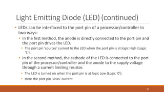 Light Emitting Diode (LED) (continued)
89
• LEDs can be interfaced to the port pin of a processor/controller in
two ways:
• In the first method, the anode is directly connected to the port pin and
the port pin drives the LED.
• The port pin 'sources' current to the LED when the port pin is at logic High (Logic
‘1’).
• In the second method, the cathode of the LED is connected to the port
pin of the processor/controller and the anode to the supply voltage
through a current limiting resistor.
• The LED is turned on when the port pin is at logic Low (Logic '0’).
• Here the port pin 'sinks' current.
 