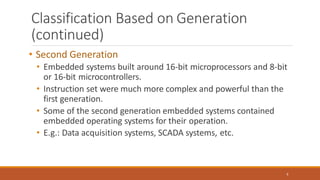 Classification Based on Generation
(continued)
9
• Second Generation
• Embedded systems built around 16-bit microprocessors and 8-bit
or 16-bit microcontrollers.
• Instruction set were much more complex and powerful than the
first generation.
• Some of the second generation embedded systems contained
embedded operating systems for their operation.
• E.g.: Data acquisition systems, SCADA systems, etc.
 