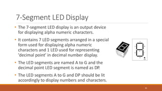 7-Segment LED Display
• The 7-segment LED display is an output device
for displaying alpha numeric characters.
• It contains 7 LED segments arranged in a special
form used for displaying alpha numeric
characters and 1 LED used for representing
'decimal point' in decimal number display.
• The LED segments are named A to G and the
decimal point LED segment is named as DP.
• The LED segments A to G and DP should be lit
accordingly to display numbers and characters.
90
 