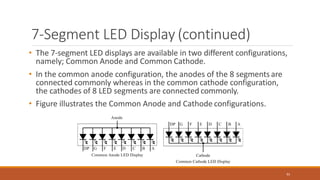 7-Segment LED Display (continued)
• The 7-segment LED displays are available in two different configurations,
namely; Common Anode and Common Cathode.
• In the common anode configuration, the anodes of the 8 segments are
connected commonly whereas in the common cathode configuration,
the cathodes of 8 LED segments are connected commonly.
• Figure illustrates the Common Anode and Cathode configurations.
91
 