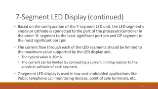 7-Segment LED Display (continued)
92
• Based on the configuration of the 7-segment LED unit, the LED segment's
anode or cathode is connected to the port of the processor/controller in
the order 'A' segment to the least significant port pin and DP segment to
the most significant port pin.
• The current flow through each of the LED segments should be limited to
the maximum value supported by the LED display unit.
• The typical value is 20mA.
• The current can be limited by connecting a current limiting resistor to the
anode or cathode of each segment.
• 7-segment LED display is used in low cost embedded applications like
Public telephone call monitoring devices, point of sale terminals, etc.
 