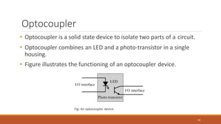 Optocoupler
• Optocoupler is a solid state device to isolate two parts of a circuit.
• Optocoupler combines an LED and a photo-transistor in a single
housing.
• Figure illustrates the functioning of an optocoupler device.
Fig: An optocoupler device
93
 