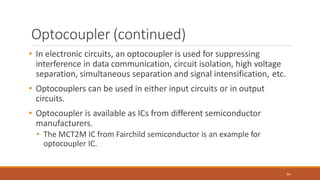 Optocoupler (continued)
94
• In electronic circuits, an optocoupler is used for suppressing
interference in data communication, circuit isolation, high voltage
separation, simultaneous separation and signal intensification, etc.
• Optocouplers can be used in either input circuits or in output
circuits.
• Optocoupler is available as ICs from different semiconductor
manufacturers.
• The MCT2M IC from Fairchild semiconductor is an example for
optocoupler IC.
 