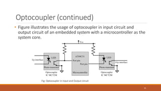 Optocoupler (continued)
• Figure illustrates the usage of optocoupler in input circuit and
output circuit of an embedded system with a microcontroller as the
system core.
Fig: Optocoupler in Input and Output circuit
95
 