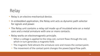 Relay
96
• Relay is an electro-mechanical device.
• In embedded application, the Relay unit acts as dynamic path selector
for signals and power.
• The Relay unit contains a relay coil made up of insulated wire on a metal
core and a metal armature with one or more contacts.
• Relay works on electromagnetic principle.
• When a voltage is applied to the relay coil, current flows through the coil,
which in turn generates a magnetic field.
• The magnetic field attracts the armature core and moves the contact point.
• The movement of the contact point changes the power/signal flow path.
 