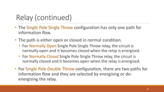 Relay (continued)
98
• The Single Pole Single Throw configuration has only one path for
information flow.
• The path is either open or closed in normal condition.
• For Normally Open Single Pole Single Throw relay, the circuit is
normally open and it becomes closed when the relay is energised.
• For Normally Closed Single Pole Single Throw relay, the circuit is
normally closed and it becomes open when the relay is energised.
• For Single Pole Double Throw configuration, there are two paths for
information flow and they are selected by energising or de-
energising the relay.
 
