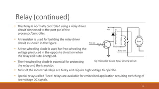 Relay (continued)
• The Relay is normally controlled using a relay driver
circuit connected to the port pin of the
processor/controller.
• A transistor is used for building the relay driver
circuit as shown in the figure.
• A free-wheeling diode is used for free-wheeling the
voltage produced in the opposite direction when
the relay coil is de-energised.
• The freewheeling diode is essential for protecting
the relay and the transistor.
Fig: Transistor based Relay driving circuit
99
• Most of the industrial relays are bulky and require high voltage to operate.
• Special relays called 'Reed' relays are available for embedded application requiring switching of
low voltage DC signals.
 