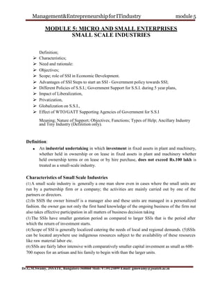 Management&EntrepreneurshipforITindustry module 5
Dr.G.M.Swamy, JSSATE, Bangalore-560060 Mob: 9739125899 Email: gmswamy@jssateb.ac.in
MODULE 5: MICRO AND SMALL ENTERPRISES
SMALL SCALE INDUSTRIES
Definition;
 Characteristics;
 Need and rationale:
 Objectives;
 Scope; role of SSI in Economic Development.
 Advantages of SSI Steps to start an SSI - Government policy towards SSI;
 Different Policies of S.S.I.; Government Support for S.S.I. during 5 year plans,
 Impact of Liberalization,
 Privatization,
 Globalization on S.S.I.,
 Effect of WTO/GATT Supporting Agencies of Government for S.S.I
Meaning; Nature of Support; Objectives; Functions; Types of Help; Ancillary Industry
and Tiny Industry (Definition only).
Definition:
An industrial undertaking in which investment in fixed assets in plant and machinery,
whether held in ownership or on lease in fixed assets in plant and machinery whether
held ownership terms or on lease or by hire purchase, does not exceed Rs.100 lakh is
treated as a small-scale industry.
Characteristics of Small Scale Industries
(1) A small scale industry is generally a one man show even in cases where the small units are
run by a partnership firm or a company; the activities are mainly carried out by one of the
partners or directors.
(2) In SSIS the owner himself is a manager also and these units are managed in a personalized
fashion. the owner gas not only the first hand knowledge of the ongoing business of the firm nut
also takes effective participation in all matters of business decision taking
(3) The SSIs have smaller gestation period as compared to larger SSIs that is the period after
which the return of investment starts.
(4) Scope of SSI is generally localized catering the needs of local and regional demands. (5)SSIs
can be located anywhere use indigenous resources subject to the availability of these resources
like raw material labor etc.
(6) SSIs are fairly labor intensive with comparatively smaller capital investment as small as 600-
700 rupees for an artisan and his family to begin with than the larger units.
 