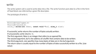 write
The write system call is used to write data into a file. The write function puts data to a file in the form
of fixed block size referred by a given file descriptor.
The prototype of write is
If successful, write returns the number of bytes actually written.
If unsuccessful, write returns –1.
The first argument, fdesc is an integer that refers to an opened file.
The second argument, buf is the address of a buffer that contains data to be written.
The third argument, size specifies how many bytes of data are in the buf argument.
The return value is usually equal to the number of bytes of data successfully written to a file. (size
value)
 