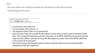 close
The close system call is used to terminate the connection to a file from a process.
The prototype of the close is
• If successful, close returns 0.
• If unsuccessful, close returns –1.
• The argument fdesc refers to an opened file.
• Close function frees the unused file descriptors so that they can be reused to reference other
files. This is important because a process may open up to OPEN_MAX files at any time and the
close function allows a process to reuse file descriptors to access more than OPEN_MAX files
in the course of its execution.
• The close function de-allocates system resources like file table entry and memory buffer
allocated to hold the read/write.
 