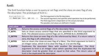 fcntl:
The fcntl function helps a user to query or set flags and the close-on-exec flag of any
file descriptor. The prototype of fcntl is :
The first argument is the file descriptor.
The second argument cmd specifies what operation has to be performed.
The third argument is dependent on the actual cmd value.
The possible cmd values are defined in header.
 