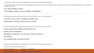 The fcntl function is useful in changing the access control flag of a file descriptor.
For example: after a file is opened for blocking read-write access and the process needs to change the access to non-blocking and in write-append
mode, it can call:
int cur_flags=fcntl(fdesc,F_GETFL);
int rc=fcntl(fdesc,F_SETFL,cur_flag | O_APPEND | O_NONBLOCK);
The following example reports the close-on-exec flag of fdesc, sets it to on afterwards:
cout<<fdesc<<”close-on-exec”<<fcntl(fdesc,F_GETFD)<<endl;
(void)fcntl(fdesc,F_SETFD,1); //turn on close-on-exec flag
The following statements change the standard input of a process to a file called FOO:
int fdesc=open(“FOO”,O_RDONLY); //open FOO for read
close(0); //close standard input
if(fcntl(fdesc,F_DUPFD,0)==-1) perror(“fcntl”); //stdin from FOO now
char buf[256];
int rc=read(0,buf,256); //read data from FOO
The dup and dup2 functions in UNIX perform the same file duplication function as fcntl.
They can be implemented using fcntl as:
#define dup(fdesc) fcntl(fdesc, F_DUPFD,0)
#define dup2(fdesc1,fd2) close(fd2), fcntl(fdesc,F_DUPFD,fd2)
 