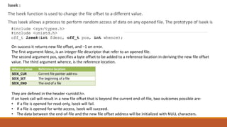 lseek :
The lseek function is used to change the file offset to a different value.
Thus lseek allows a process to perform random access of data on any opened file. The prototype of lseek is
On success it returns new file offset, and –1 on error.
The first argument fdesc, is an integer file descriptor that refer to an opened file.
The second argument pos, specifies a byte offset to be added to a reference location in deriving the new file offset
value. The third argument whence, is the reference location.
They are defined in the header <unistd.h>.
If an lseek call will result in a new file offset that is beyond the current end-of-file, two outcomes possible are:
• If a file is opened for read-only, lseek will fail.
• If a file is opened for write access, lseek will succeed.
• The data between the end-of-file and the new file offset address will be initialized with NULL characters.
 