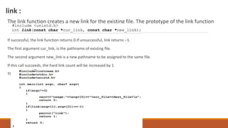 link :
The link function creates a new link for the existing file. The prototype of the link function
If successful, the link function returns 0.If unsuccessful, link returns –1.
The first argument cur_link, is the pathname of existing file.
The second argument new_link is a new pathname to be assigned to the same file.
If this call succeeds, the hard link count will be increased by 1.
The UNIX ln command is implemented using the link API.
 