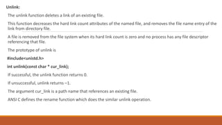 Unlink:
The unlink function deletes a link of an existing file.
This function decreases the hard link count attributes of the named file, and removes the file name entry of the
link from directory file.
A file is removed from the file system when its hard link count is zero and no process has any file descriptor
referencing that file.
The prototype of unlink is
#include<unistd.h>
int unlink(const char * cur_link);
If successful, the unlink function returns 0.
If unsuccessful, unlink returns –1.
The argument cur_link is a path name that references an existing file.
ANSI C defines the rename function which does the similar unlink operation.
 
