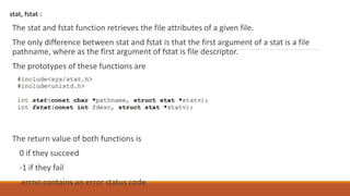 stat, fstat :
The stat and fstat function retrieves the file attributes of a given file.
The only difference between stat and fstat is that the first argument of a stat is a file
pathname, where as the first argument of fstat is file descriptor.
The prototypes of these functions are
The return value of both functions is
0 if they succeed
-1 if they fail
errno contains an error status code
 