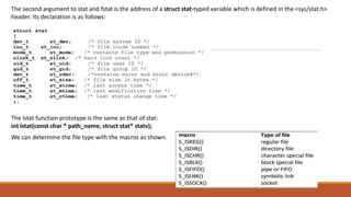 The second argument to stat and fstat is the address of a struct stat-typed variable which is defined in the <sys/stat.h>
header. Its declaration is as follows:
The lstat function prototype is the same as that of stat:
int lstat(const char * path_name, struct stat* statv);
We can determine the file type with the macros as shown.
 