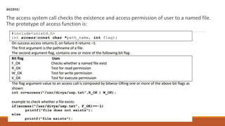 access:
The access system call checks the existence and access permission of user to a named file.
The prototype of access function is:
 