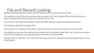File and Record Locking
Multiple processes performs read and write operation on the same file concurrently.
This provides a means for data sharing among processes, but it also renders difficulty for any process in
determining when the other process can override data in a file.
So, in order to overcome this drawback UNIX and POSIX standard support file locking mechanism.
File locking is applicable for regular files.
Only a process can impose a write lock or read lock on either a portion of a file or on the entire file.
The differences between the read lock and the write lock is that when write lock is set, it prevents the other
process from setting any over-lapping read or write lock on the locked file.
Similarly when a read lock is set, it prevents other processes from setting any overlapping write locks on the
locked region.
 